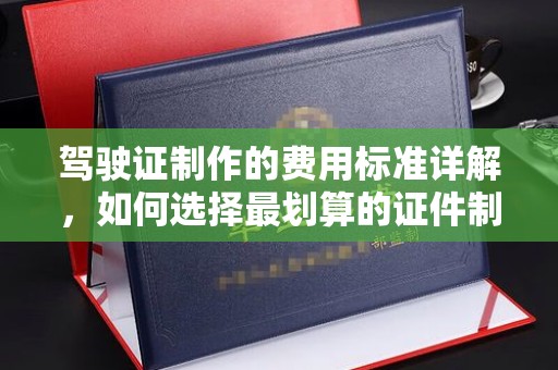 古丈驾驶证制作的费用标准详解，如何选择最划算的证件制作服务？