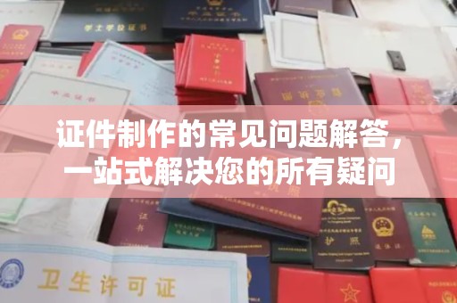 古丈证件制作的常见问题解答，一站式解决您的所有疑问