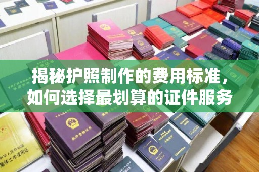 古丈揭秘护照制作的费用标准，如何选择最划算的证件服务？
