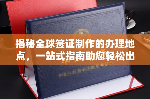 古丈揭秘全球签证制作的办理地点，一站式指南助您轻松出行
